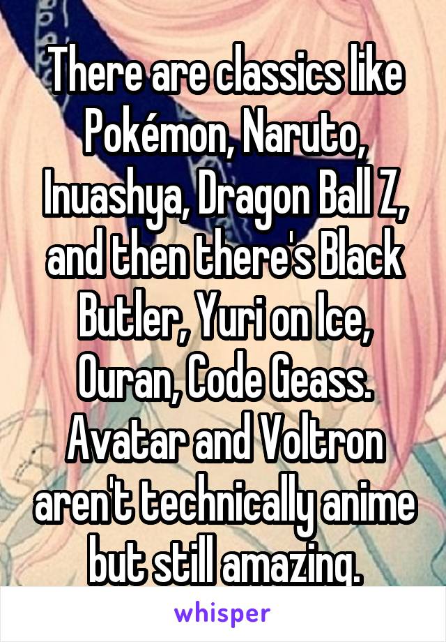 There are classics like Pokémon, Naruto, Inuashya, Dragon Ball Z, and then there's Black Butler, Yuri on Ice, Ouran, Code Geass. Avatar and Voltron aren't technically anime but still amazing.