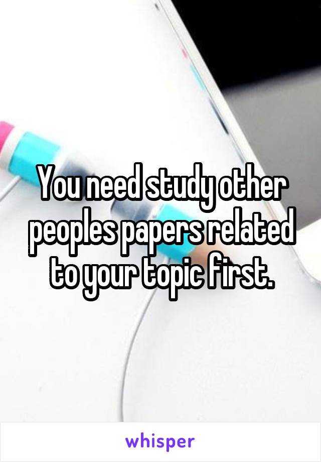 You need study other peoples papers related to your topic first.