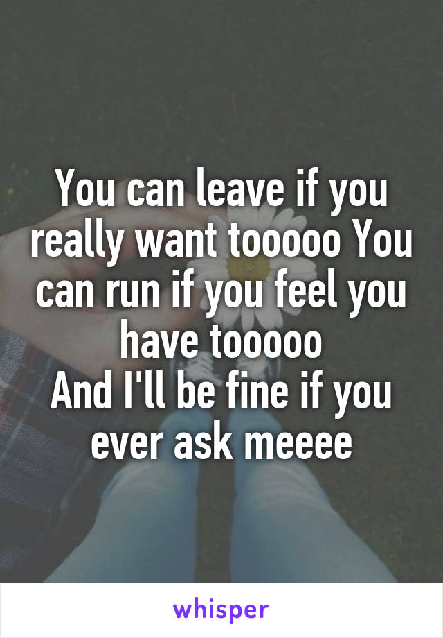 You can leave if you really want tooooo You can run if you feel you have tooooo
And I'll be fine if you ever ask meeee