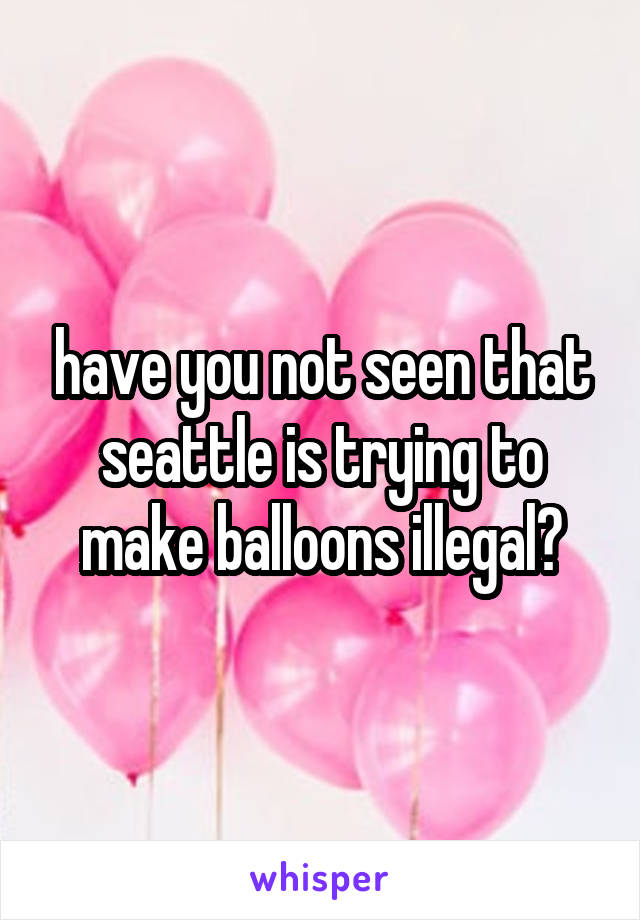 have you not seen that seattle is trying to make balloons illegal?