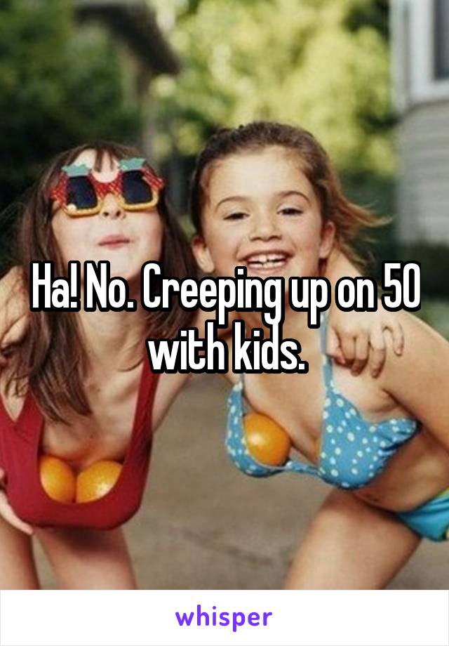 Ha! No. Creeping up on 50 with kids.