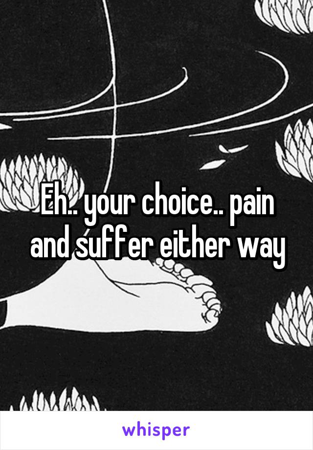 Eh.. your choice.. pain and suffer either way