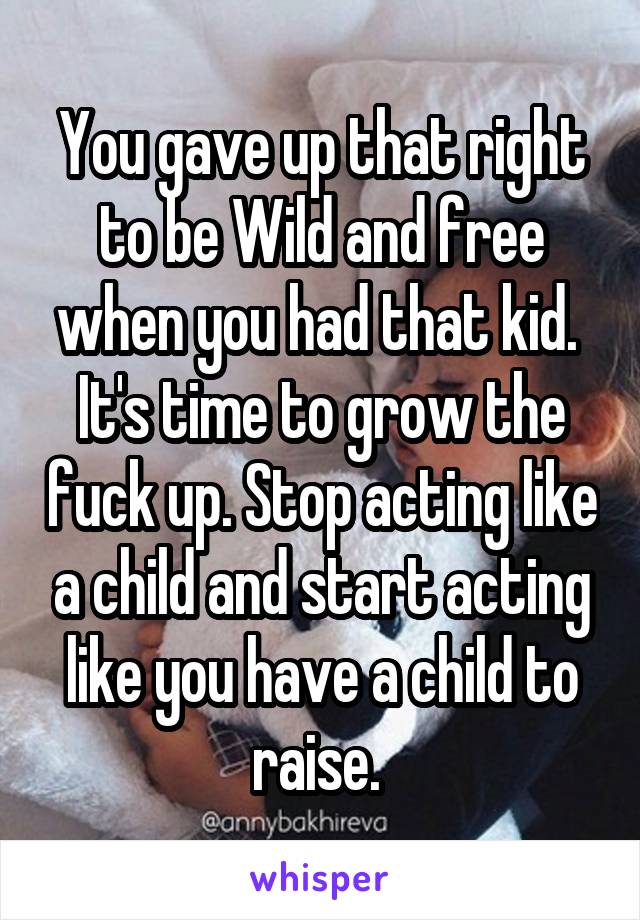 You gave up that right to be Wild and free when you had that kid.  It's time to grow the fuck up. Stop acting like a child and start acting like you have a child to raise. 