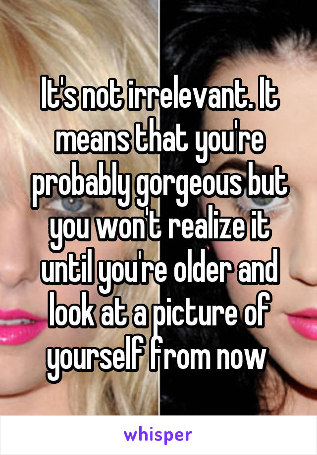 It's not irrelevant. It means that you're probably gorgeous but you won't realize it until you're older and look at a picture of yourself from now 