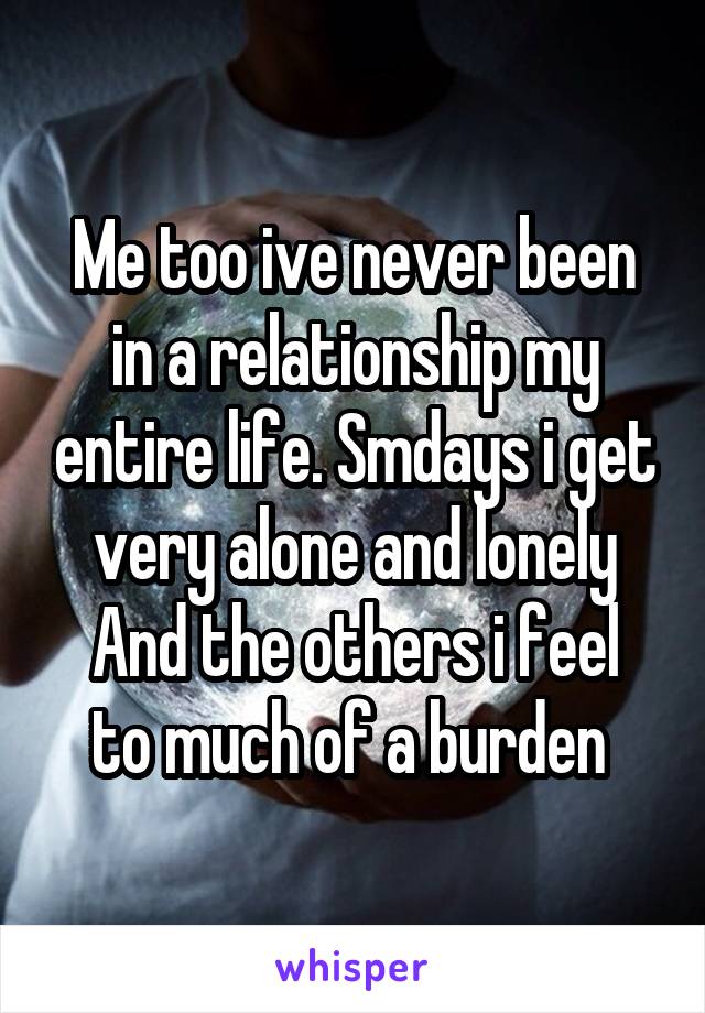 Me too ive never been in a relationship my entire life. Smdays i get very alone and lonely
And the others i feel to much of a burden 