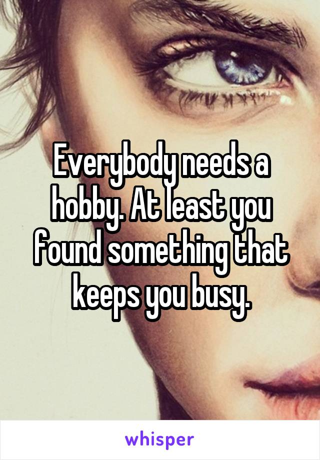 Everybody needs a hobby. At least you found something that keeps you busy.