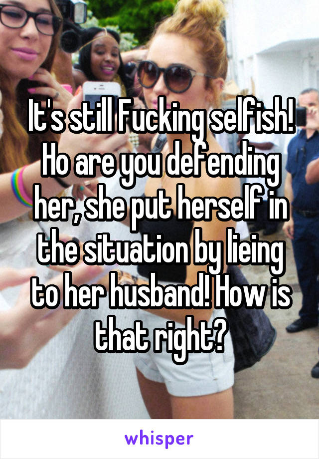 It's still Fucking selfish! Ho are you defending her, she put herself in the situation by lieing to her husband! How is that right?