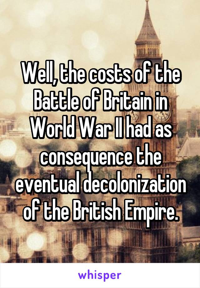 Well, the costs of the Battle of Britain in World War II had as consequence the eventual decolonization of the British Empire.