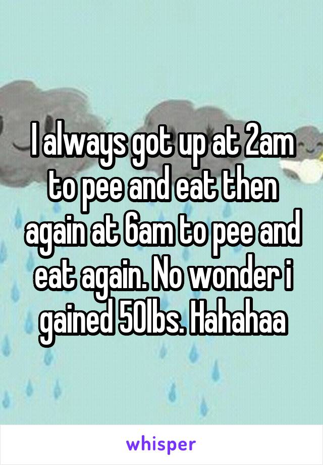 I always got up at 2am to pee and eat then again at 6am to pee and eat again. No wonder i gained 50lbs. Hahahaa