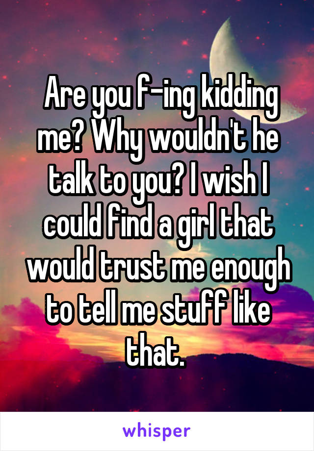  Are you f-ing kidding me? Why wouldn't he talk to you? I wish I could find a girl that would trust me enough to tell me stuff like that. 