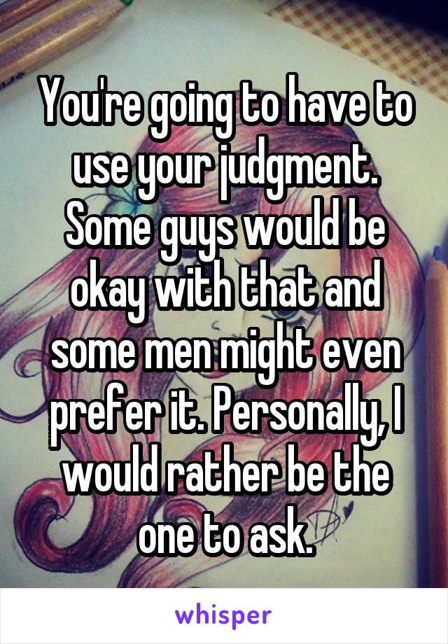 You're going to have to use your judgment. Some guys would be okay with that and some men might even prefer it. Personally, I would rather be the one to ask.