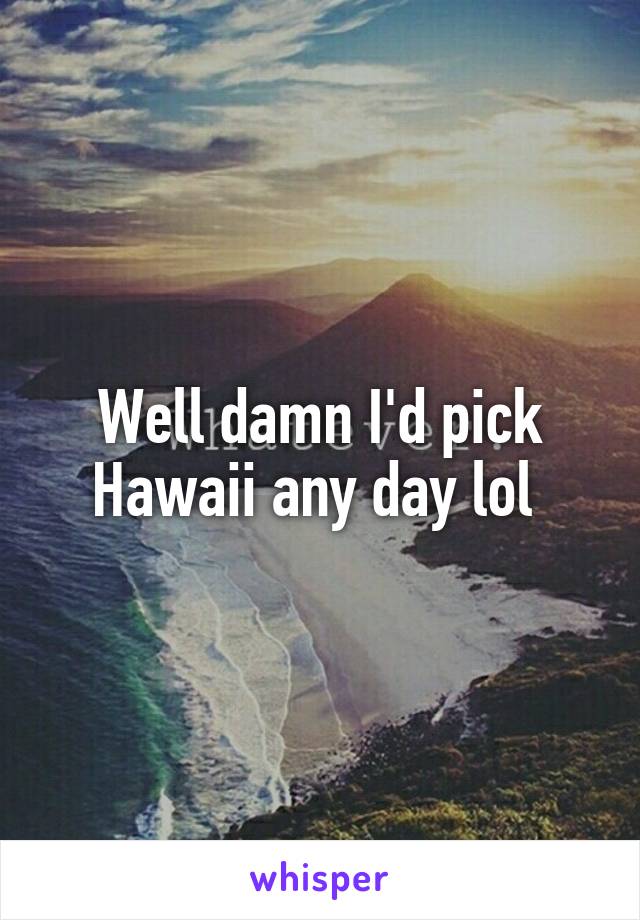 Well damn I'd pick Hawaii any day lol 