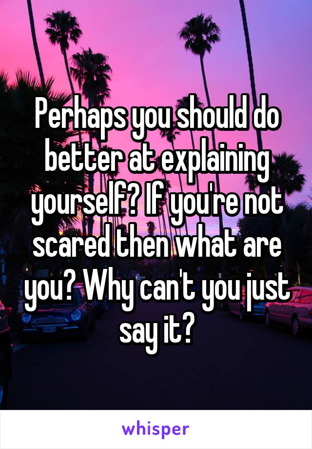 Perhaps you should do better at explaining yourself? If you're not scared then what are you? Why can't you just say it?