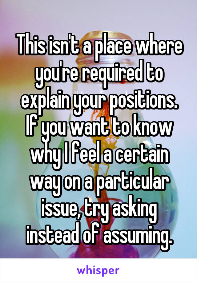 This isn't a place where you're required to explain your positions.
If you want to know why I feel a certain way on a particular issue, try asking instead of assuming.