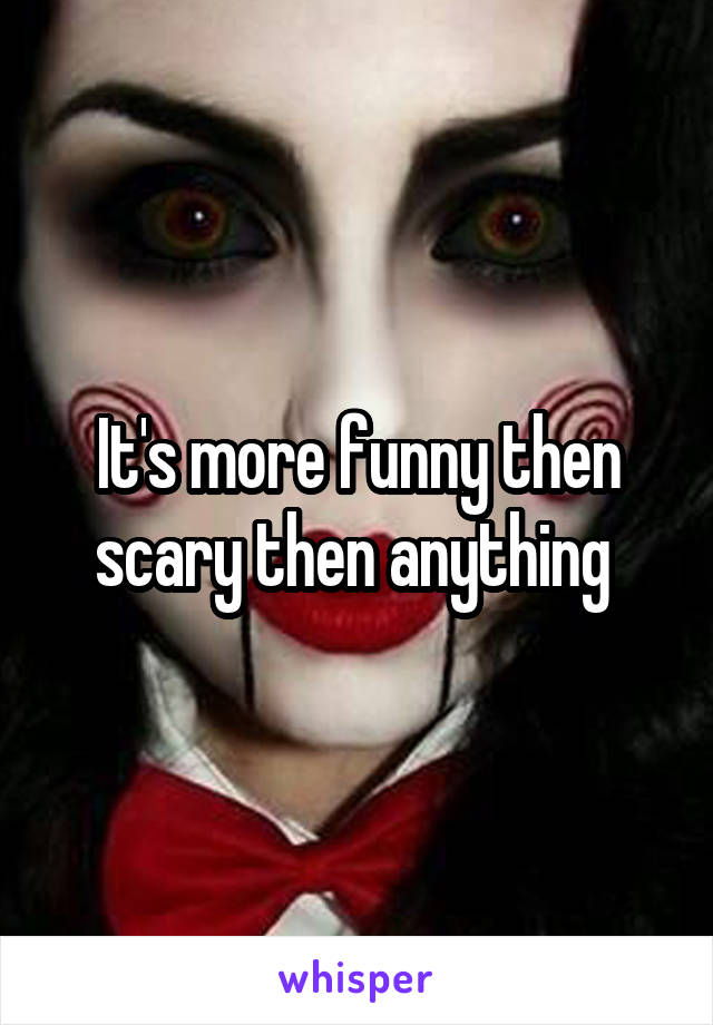 It's more funny then scary then anything 