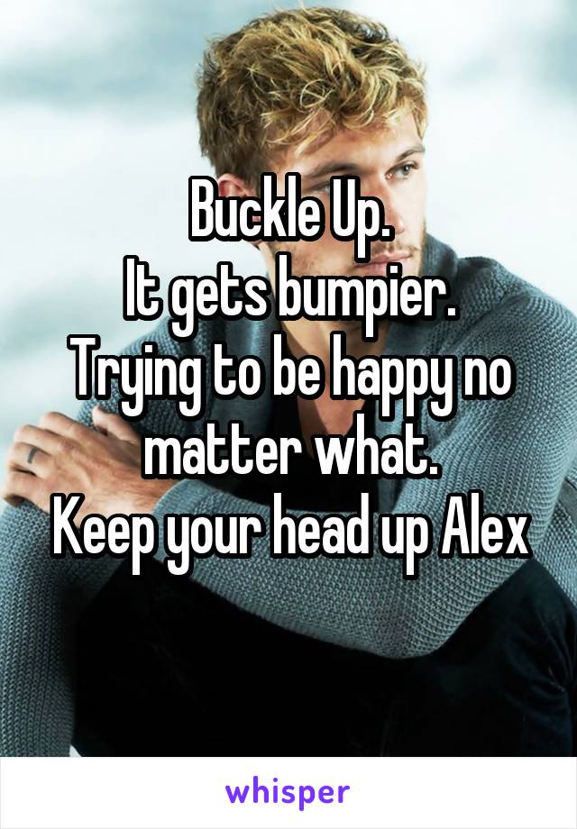 Buckle Up.
It gets bumpier.
Trying to be happy no matter what.
Keep your head up Alex
