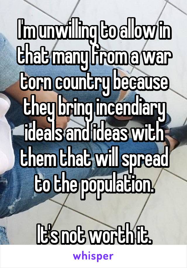 I'm unwilling to allow in that many from a war torn country because they bring incendiary ideals and ideas with them that will spread to the population.

It's not worth it.