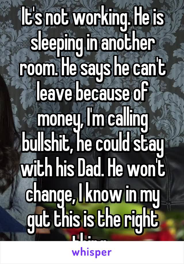 It's not working. He is sleeping in another room. He says he can't leave because of money, I'm calling bullshit, he could stay with his Dad. He won't change, I know in my gut this is the right thing. 