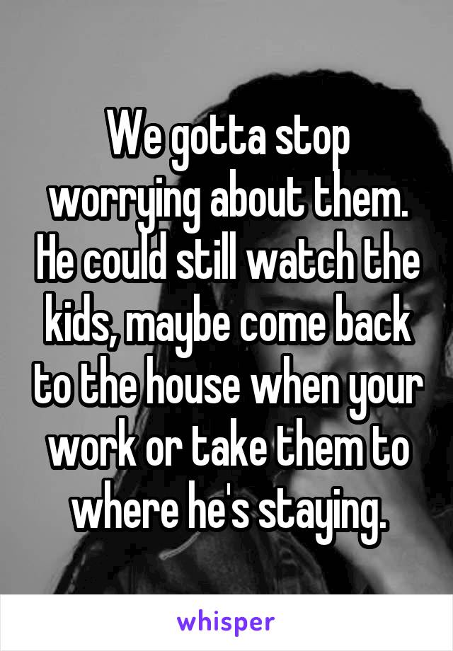 We gotta stop worrying about them. He could still watch the kids, maybe come back to the house when your work or take them to where he's staying.