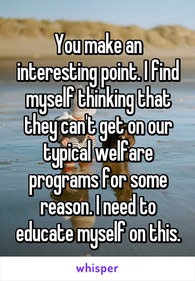 You make an interesting point. I find myself thinking that they can't get on our typical welfare programs for some reason. I need to educate myself on this.