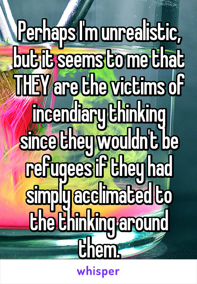 Perhaps I'm unrealistic, but it seems to me that THEY are the victims of incendiary thinking since they wouldn't be refugees if they had simply acclimated to the thinking around them.