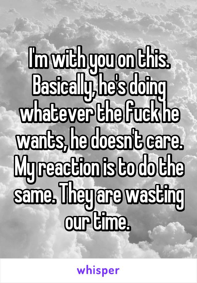 I'm with you on this. Basically, he's doing whatever the fuck he wants, he doesn't care. My reaction is to do the same. They are wasting our time. 