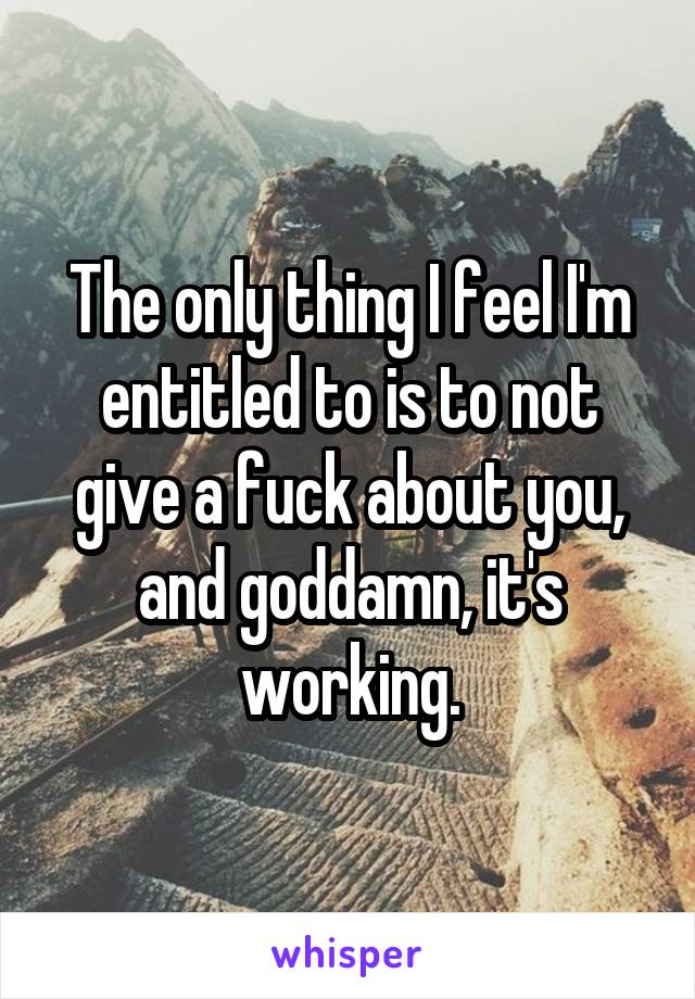 The only thing I feel I'm entitled to is to not give a fuck about you, and goddamn, it's working.