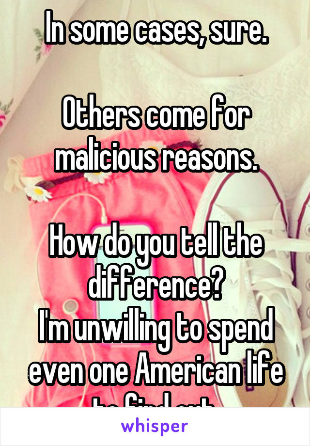 In some cases, sure.

Others come for malicious reasons.

How do you tell the difference?
I'm unwilling to spend even one American life to find out.