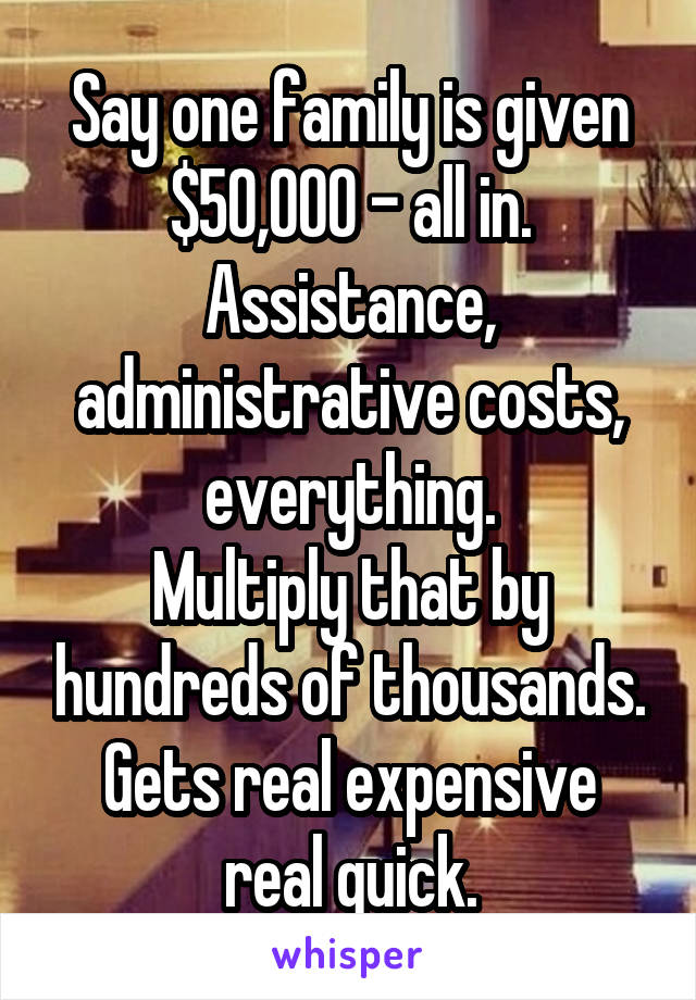 Say one family is given $50,000 - all in.
Assistance, administrative costs, everything.
Multiply that by hundreds of thousands.
Gets real expensive real quick.