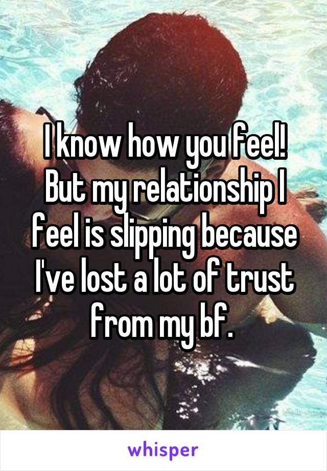 I know how you feel! But my relationship I feel is slipping because I've lost a lot of trust from my bf. 