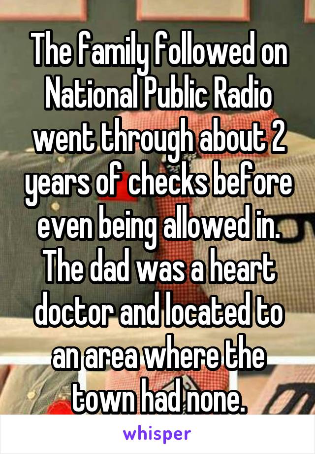 The family followed on National Public Radio went through about 2 years of checks before even being allowed in. The dad was a heart doctor and located to an area where the town had none.