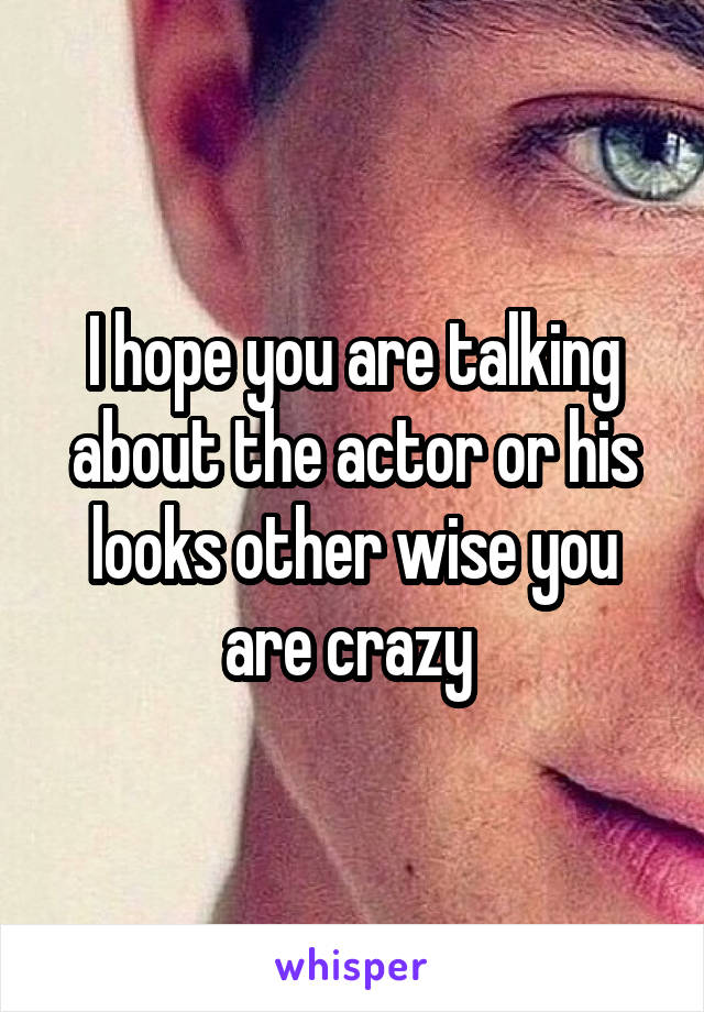 I hope you are talking about the actor or his looks other wise you are crazy 