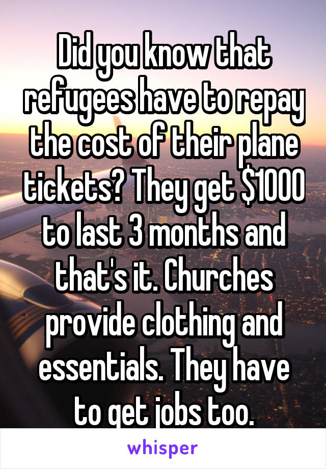 Did you know that refugees have to repay the cost of their plane tickets? They get $1000 to last 3 months and that's it. Churches provide clothing and essentials. They have to get jobs too.