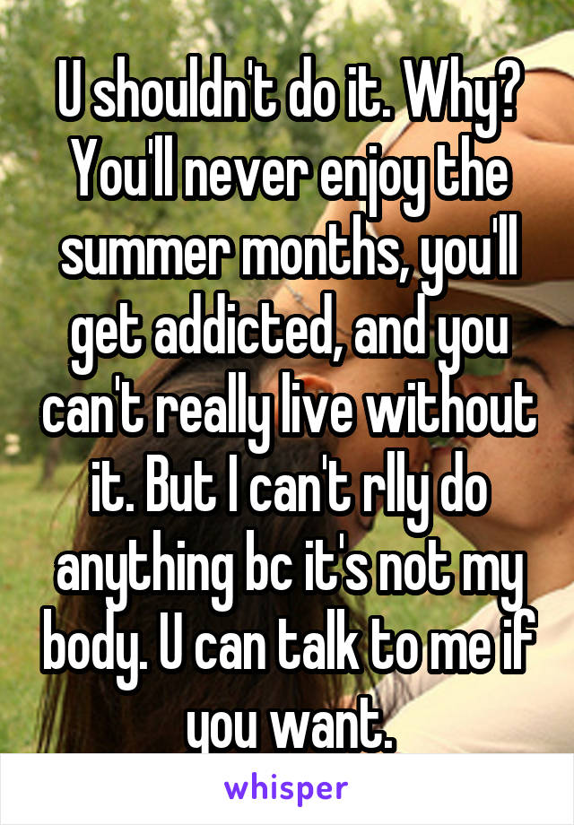 U shouldn't do it. Why? You'll never enjoy the summer months, you'll get addicted, and you can't really live without it. But I can't rlly do anything bc it's not my body. U can talk to me if you want.