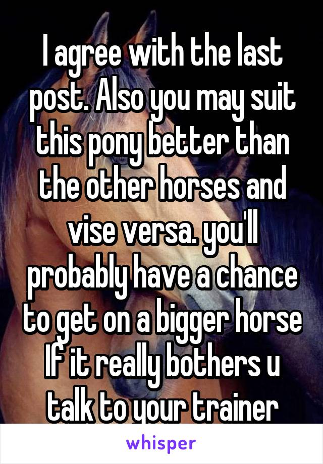 I agree with the last post. Also you may suit this pony better than the other horses and vise versa. you'll probably have a chance to get on a bigger horse If it really bothers u talk to your trainer