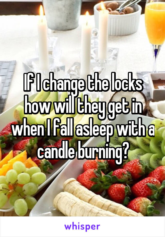 If I change the locks how will they get in when I fall asleep with a candle burning?