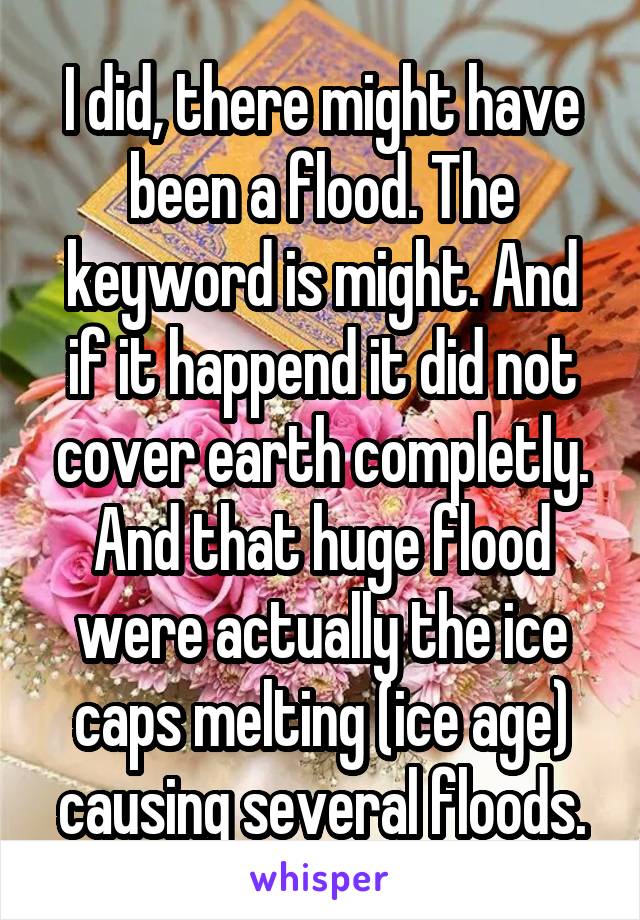 I did, there might have been a flood. The keyword is might. And if it happend it did not cover earth completly. And that huge flood were actually the ice caps melting (ice age) causing several floods.