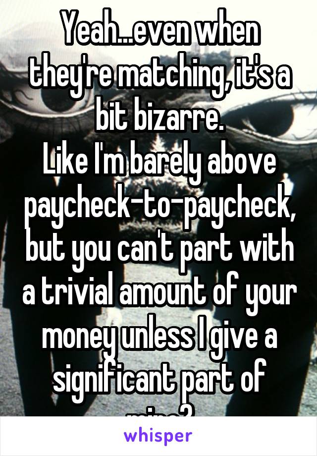 Yeah...even when they're matching, it's a bit bizarre.
Like I'm barely above paycheck-to-paycheck, but you can't part with a trivial amount of your money unless I give a significant part of mine?