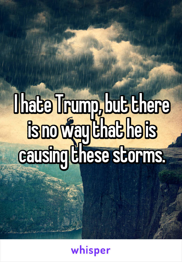 I hate Trump, but there is no way that he is causing these storms.