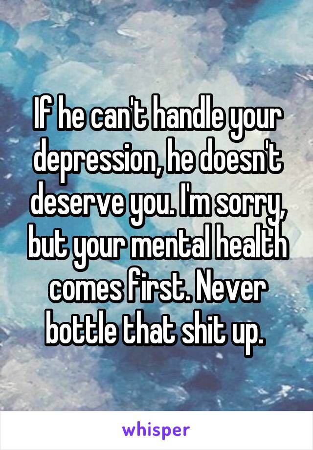 If he can't handle your depression, he doesn't deserve you. I'm sorry, but your mental health comes first. Never bottle that shit up. 