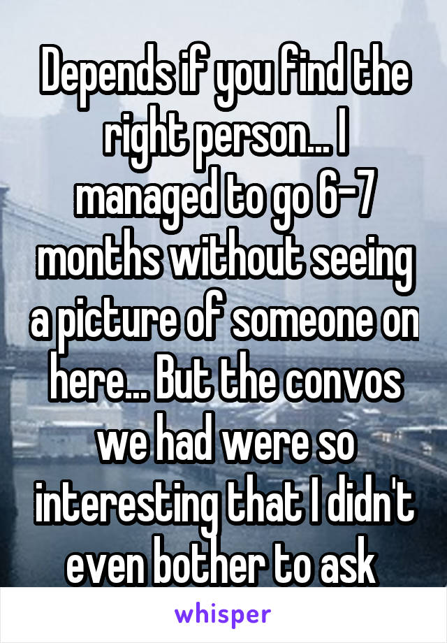 Depends if you find the right person... I managed to go 6-7 months without seeing a picture of someone on here... But the convos we had were so interesting that I didn't even bother to ask 