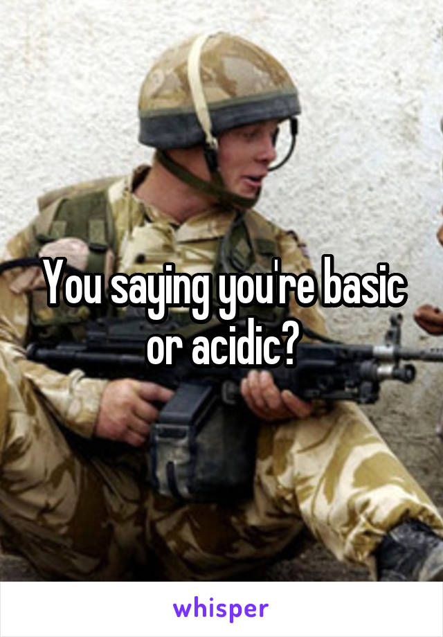 You saying you're basic or acidic?