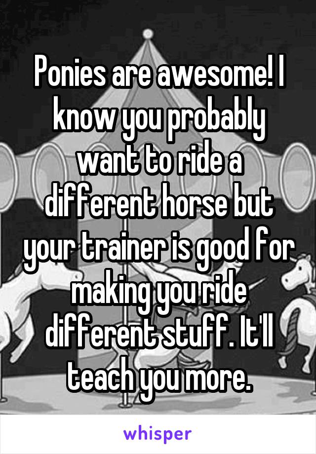 Ponies are awesome! I know you probably want to ride a different horse but your trainer is good for making you ride different stuff. It'll teach you more.