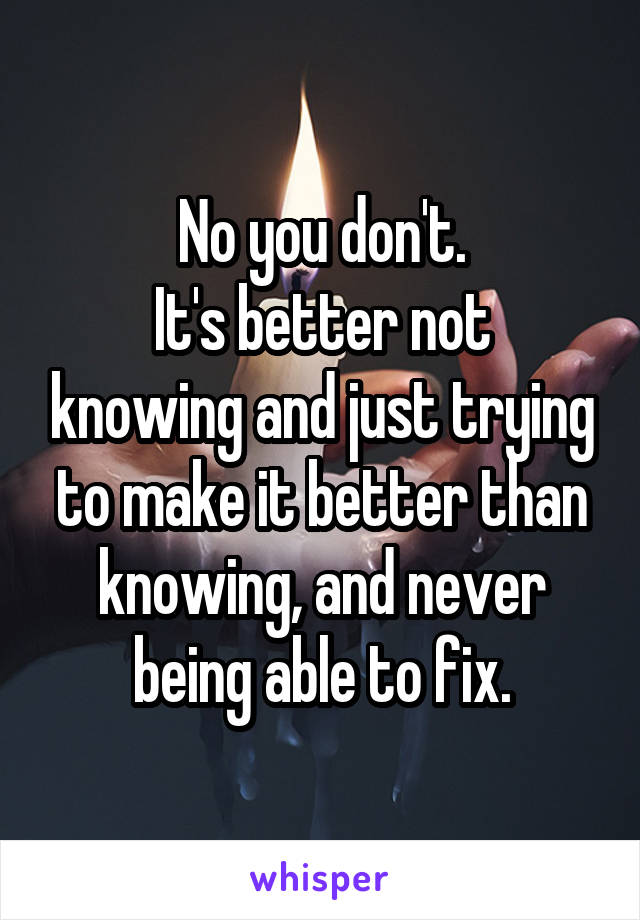 No you don't.
It's better not knowing and just trying to make it better than knowing, and never being able to fix.