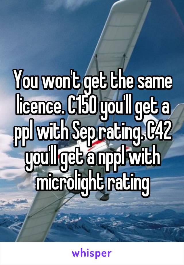 You won't get the same licence. C150 you'll get a ppl with Sep rating. C42 you'll get a nppl with microlight rating