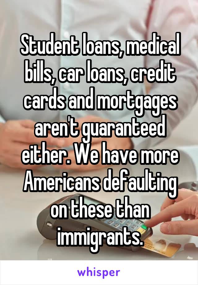 Student loans, medical bills, car loans, credit cards and mortgages aren't guaranteed either. We have more Americans defaulting on these than immigrants.