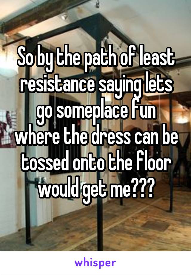 So by the path of least resistance saying lets go someplace fun where the dress can be tossed onto the floor would get me???
