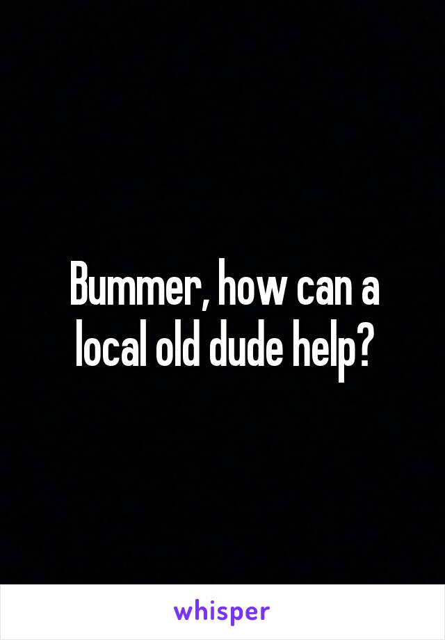 Bummer, how can a local old dude help?