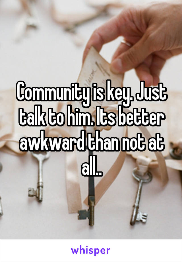 Community is key. Just talk to him. Its better awkward than not at all..
