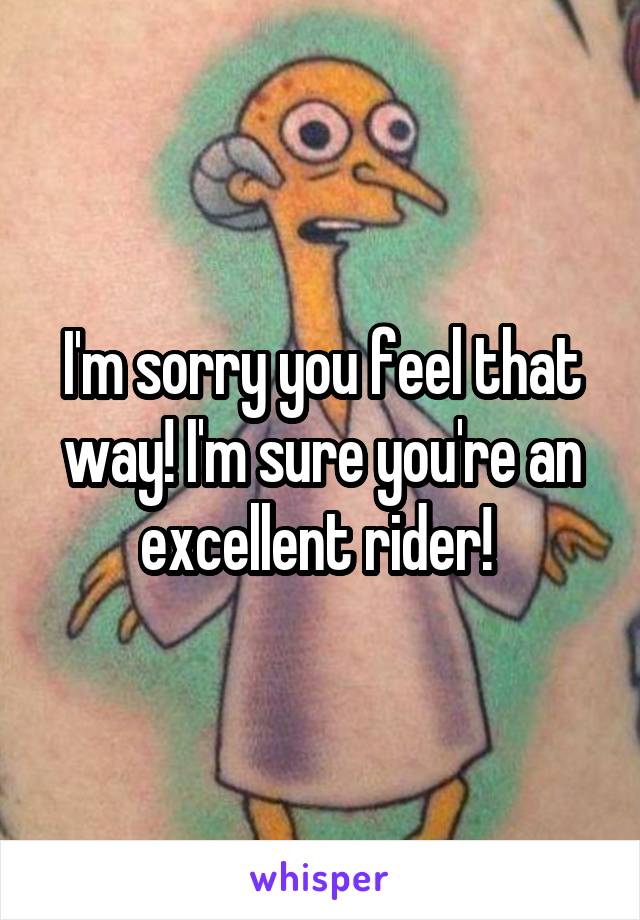 I'm sorry you feel that way! I'm sure you're an excellent rider! 